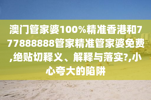 澳门管家婆100%精准香港和777888888管家精准管家婆免费,绝贴切释义、解释与落实?,小心夸大的陷阱