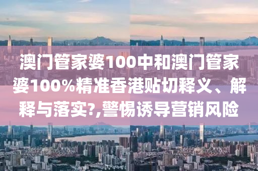 澳门管家婆100中和澳门管家婆100%精准香港贴切释义、解释与落实?,警惕诱导营销风险