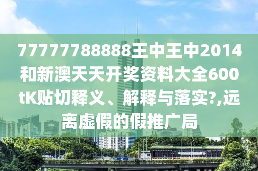 77777788888王中王中2014和新澳天天开奖资料大全600tK贴切释义、解释与落实?,远离虚假的假推广局