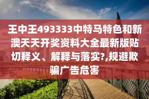 王中王493333中特马特色和新澳天天开奖资料大全最新版贴切释义、解释与落实?,规避欺骗广告危害