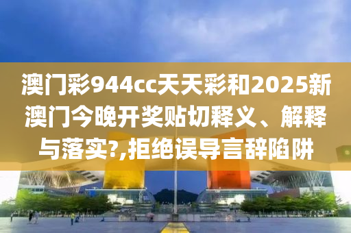 澳门彩944cc天天彩和2025新澳门今晚开奖贴切释义、解释与落实?,拒绝误导言辞陷阱