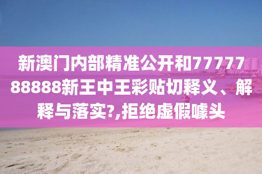 新澳门内部精准公开和7777788888新王中王彩贴切释义、解释与落实?,拒绝虚假噱头