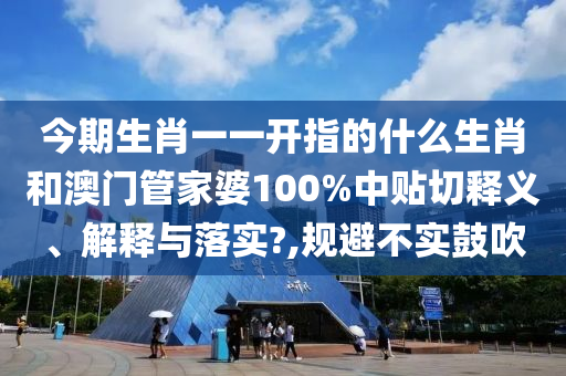 今期生肖一一开指的什么生肖和澳门管家婆100%中贴切释义、解释与落实?,规避不实鼓吹