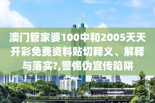 澳门管家婆100中和2005天天开彩免费资料贴切释义、解释与落实?,警惕伪宣传陷阱