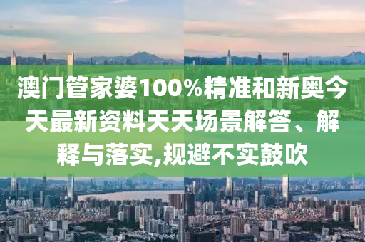 澳门管家婆100%精准和新奥今天最新资料天天场景解答、解释与落实,规避不实鼓吹