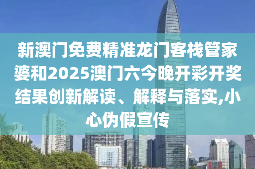 新澳门免费精准龙门客栈管家婆和2025澳门六今晚开彩开奖结果创新解读、解释与落实,小心伪假宣传