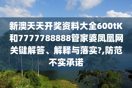 新澳天天开奖资料大全600tK和7777788888管家婆凤凰网关键解答、解释与落实?,防范不实承诺