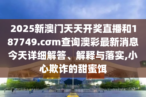 2025新澳门天天开奖直播和187749.cσm查询澳彩最新消息今天详细解答、解释与落实,小心欺诈的甜蜜饵