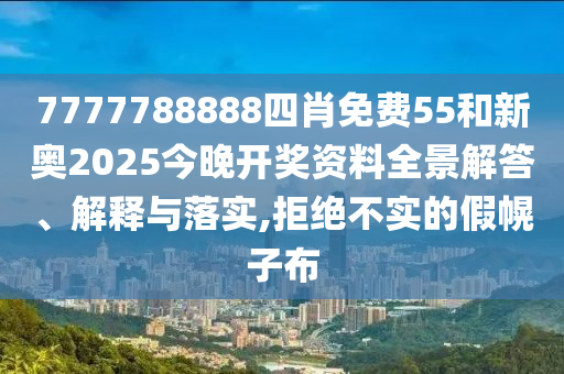 7777788888四肖免费55和新奥2025今晚开奖资料全景解答、解释与落实,拒绝不实的假幌子布