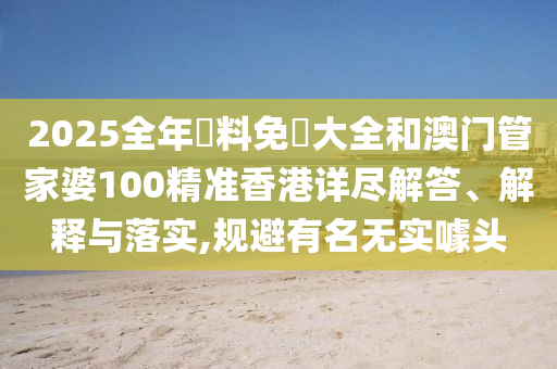 2025全年資料免費大全和澳门管家婆100精准香港详尽解答、解释与落实,规避有名无实噱头