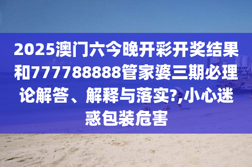 2025澳门六今晚开彩开奖结果和777788888管家婆三期必理论解答、解释与落实?,小心迷惑包装危害