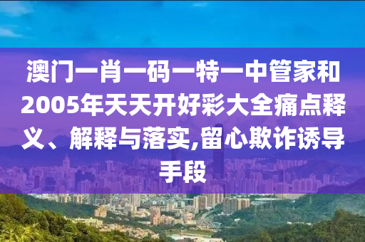 澳门一肖一码一特一中管家和2005年天天开好彩大全痛点释义、解释与落实,留心欺诈诱导手段