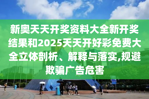 新奥天天开奖资料大全新开奖结果和2025天天开好彩免费大全立体剖析、解释与落实,规避欺骗广告危害