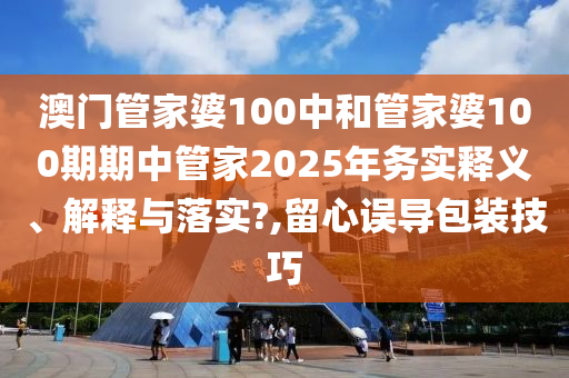 澳门管家婆100中和管家婆100期期中管家2025年务实释义、解释与落实?,留心误导包装技巧