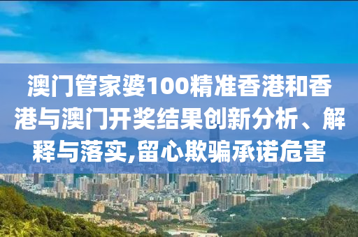 澳门管家婆100精准香港和香港与澳门开奖结果创新分析、解释与落实,留心欺骗承诺危害