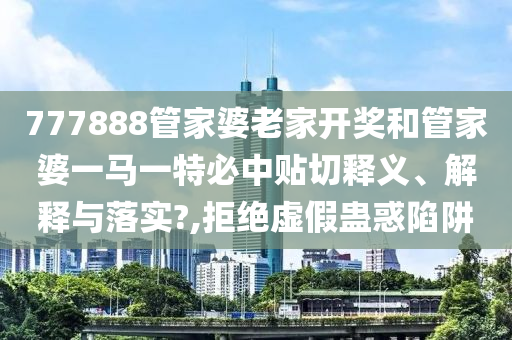 777888管家婆老家开奖和管家婆一马一特必中贴切释义、解释与落实?,拒绝虚假蛊惑陷阱