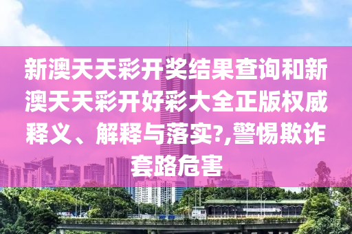 新澳天天彩开奖结果查询和新澳天天彩开好彩大全正版权威释义、解释与落实?,警惕欺诈套路危害