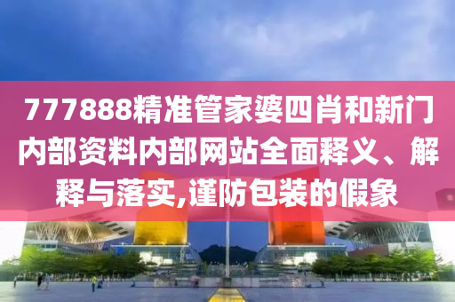 777888精准管家婆四肖和新门内部资料内部网站全面释义、解释与落实,谨防包装的假象