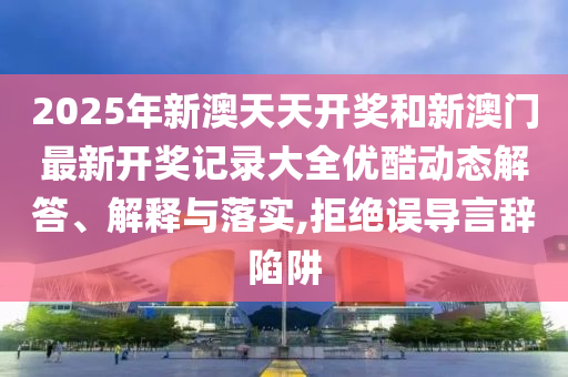 2025年新澳天天开奖和新澳门最新开奖记录大全优酷动态解答、解释与落实,拒绝误导言辞陷阱