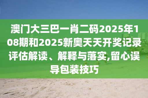 澳门大三巴一肖二码2025年108期和2025新奥天天开奖记录评估解读、解释与落实,留心误导包装技巧
