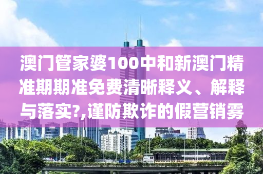 澳门管家婆100中和新澳门精准期期准免费清晰释义、解释与落实?,谨防欺诈的假营销雾