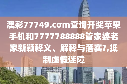 澳彩77749.cσm查询开奖苹果手机和7777788888管家婆老家新颖释义、解释与落实?,抵制虚假迷障