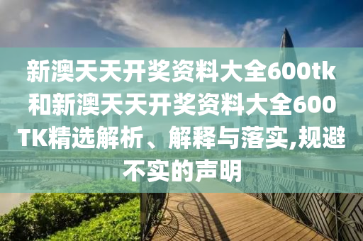 新澳天天开奖资料大全600tk和新澳天天开奖资料大全600TK精选解析、解释与落实,规避不实的声明