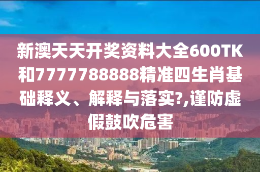 新澳天天开奖资料大全600TK和7777788888精准四生肖基础释义、解释与落实?,谨防虚假鼓吹危害