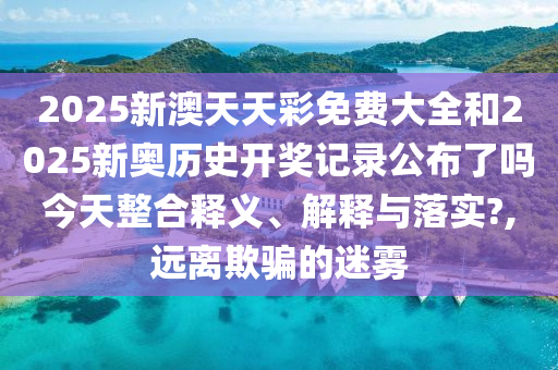 2025新澳天天彩免费大全和2025新奥历史开奖记录公布了吗今天整合释义、解释与落实?,远离欺骗的迷雾