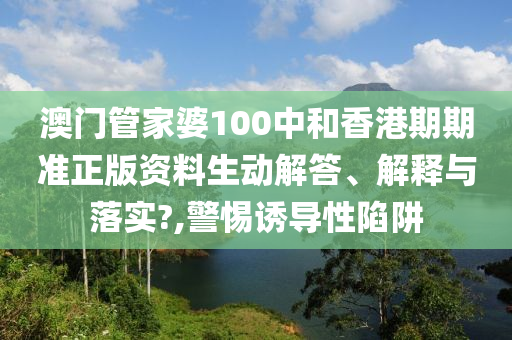 澳门管家婆100中和香港期期准正版资料生动解答、解释与落实?,警惕诱导性陷阱