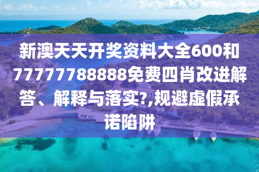 新澳天天开奖资料大全600和77777788888免费四肖改进解答、解释与落实?,规避虚假承诺陷阱