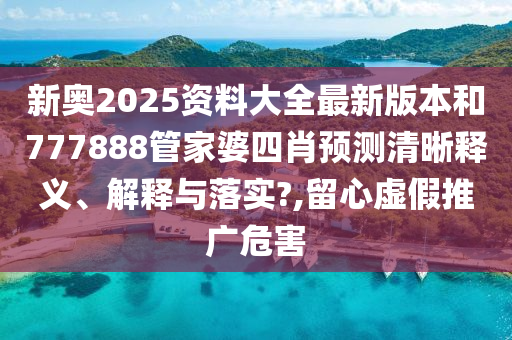 新奥2025资料大全最新版本和777888管家婆四肖预测清晰释义、解释与落实?,留心虚假推广危害