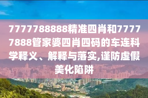 7777788888精准四肖和77777888管家婆四肖四码的车连科学释义、解释与落实,谨防虚假美化陷阱