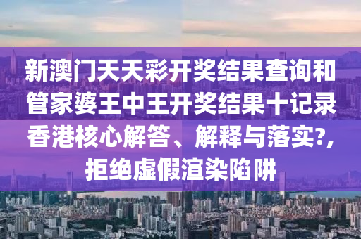 新澳门天天彩开奖结果查询和管家婆王中王开奖结果十记录香港核心解答、解释与落实?,拒绝虚假渲染陷阱