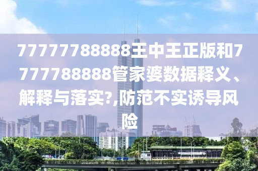 77777788888王中王正版和7777788888管家婆数据释义、解释与落实?,防范不实诱导风险