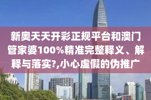 新奥天天开彩正规平台和澳门管家婆100%精准完整释义、解释与落实?,小心虚假的伪推广