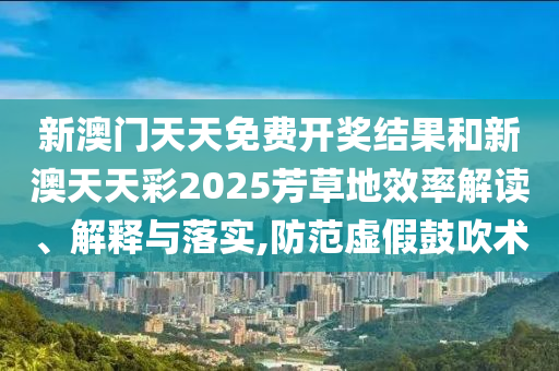 新澳门天天免费开奖结果和新澳天天彩2025芳草地效率解读、解释与落实,防范虚假鼓吹术