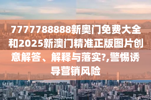 7777788888新奥门免费大全和2025新澳门精准正版图片创意解答、解释与落实?,警惕诱导营销风险