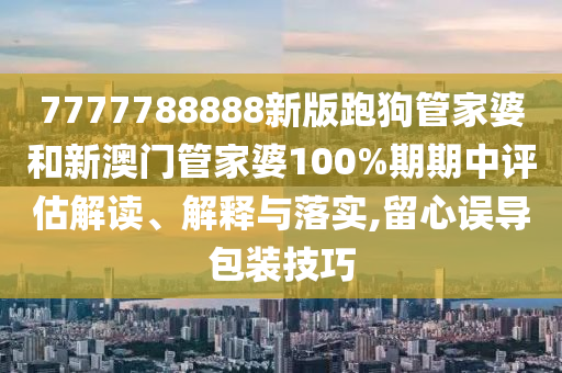 7777788888新版跑狗管家婆和新澳门管家婆100%期期中评估解读、解释与落实,留心误导包装技巧