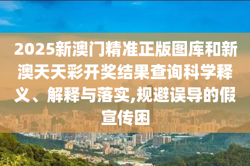 2025新澳门精准正版图库和新澳天天彩开奖结果查询科学释义、解释与落实,规避误导的假宣传困