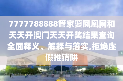 7777788888管家婆凤凰网和天天开澳门天天开奖结果查询全面释义、解释与落实,拒绝虚假推销阱