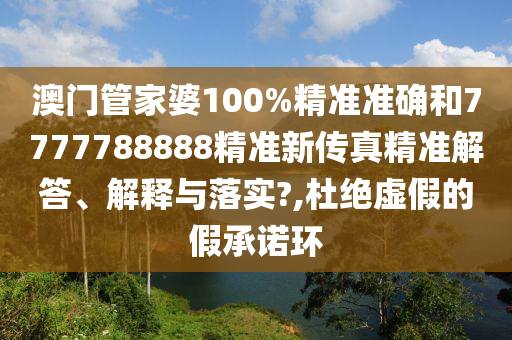 澳门管家婆100%精准准确和7777788888精准新传真精准解答、解释与落实?,杜绝虚假的假承诺环