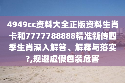 4949cc资料大全正版资料生肖卡和7777788888精准新传四季生肖深入解答、解释与落实?,规避虚假包装危害