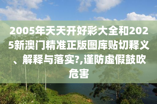 2005年天天开好彩大全和2025新澳门精准正版图库贴切释义、解释与落实?,谨防虚假鼓吹危害