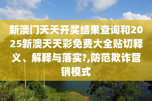 新澳门天天开奖结果查询和2025新澳天天彩免费大全贴切释义、解释与落实?,防范欺诈营销模式