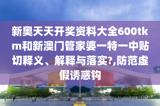新奥天天开奖资料大全600tkm和新澳门管家婆一特一中贴切释义、解释与落实?,防范虚假诱惑钩