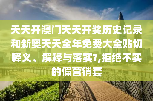 天天开澳门天天开奖历史记录和新奥天天全年免费大全贴切释义、解释与落实?,拒绝不实的假营销套