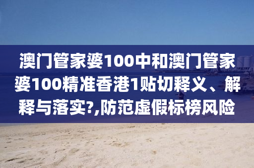 澳门管家婆100中和澳门管家婆100精准香港1贴切释义、解释与落实?,防范虚假标榜风险