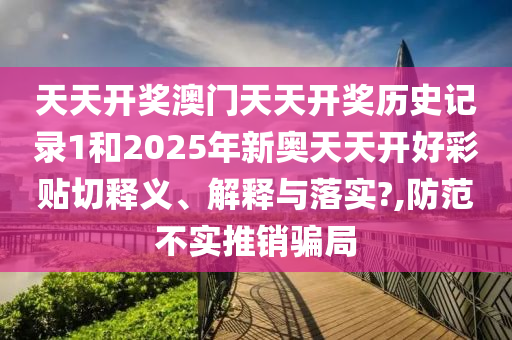 天天开奖澳门天天开奖历史记录1和2025年新奥天天开好彩贴切释义、解释与落实?,防范不实推销骗局