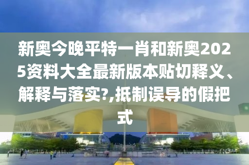 新奥今晚平特一肖和新奥2025资料大全最新版本贴切释义、解释与落实?,抵制误导的假把式